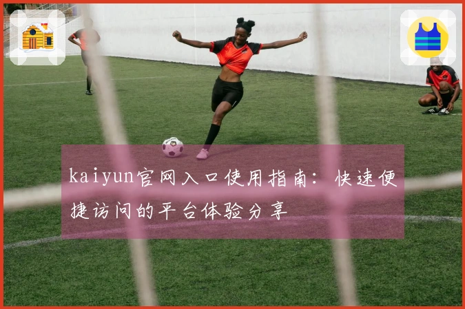 kaiyun官网入口使用指南：快速便捷访问的平台体验分享