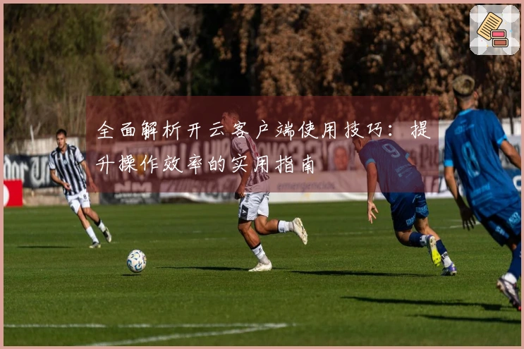 全面解析开云客户端使用技巧：提升操作效率的实用指南